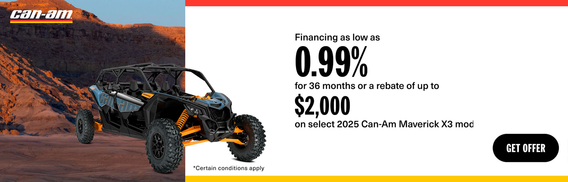 Get financing as low as 0.99% for 36 months or a rebate of up to $2,000 on select 2025 Can-Am Maverick X3 models