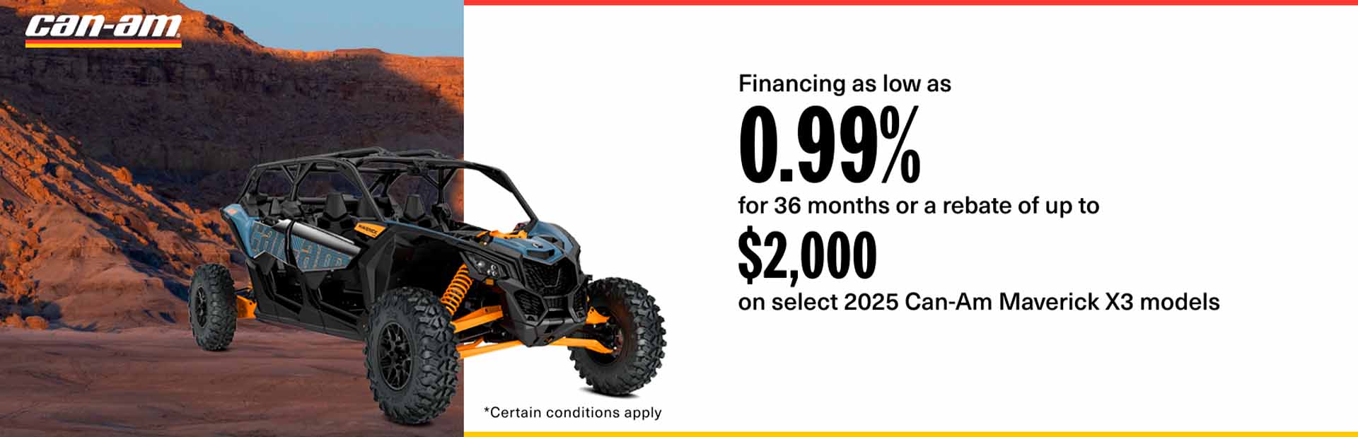 Get financing as low as 0.99% for 36 months or a rebate of up to $2,000 on select 2025 Can-Am Maverick X3 models